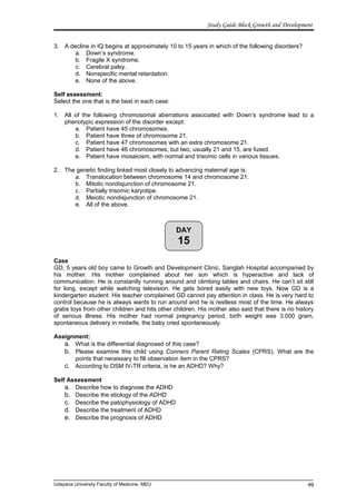 DAY
15
Study Guide Block Growth and Development
3. A decline in IQ begins at approximately 10 to 15 years in which of the following disorders?
a. Down’s syndrome.
b. Fragile X syndrome.
c. Cerebral palsy.
d. Nonspecific mental retardation.
e. None of the above.
Self assessment:
Select the one that is the best in each case:
1. All of the following chromosomal aberrations associated with Down’s syndrome lead to a
phenotypic expression of the disorder except:
a. Patient have 45 chromosomes.
b. Patient have three of chromosome 21.
c. Patient have 47 chromosomes with an extra chromosome 21.
d. Patient have 46 chromosomes, but two, usually 21 and 15, are fused.
e. Patient have mosaicism, with normal and trisomic cells in various tissues.
2. The genetic finding linked most closely to advancing maternal age is:
a. Translocation between chromosome 14 and chromosome 21.
b. Mitotic nondisjunction of chromosome 21.
c. Partially trisomic karyotipe.
d. Meiotic nondisjunction of chromosome 21.
e. All of the above.
Case
GD, 5 years old boy came to Growth and Development Clinic, Sanglah Hospital accompanied by
his mother. His mother complained about her son which is hyperactive and lack of
communication. He is constantly running around and climbing tables and chairs. He can’t sit still
for long, except while watching television. He gets bored easily with new toys. Now GD is a
kindergarten student. His teacher complained GD cannot pay attention in class. He is very hard to
control because he is always wants to run around and he is restless most of the time. He always
grabs toys from other children and hits other children. His mother also said that there is no history
of serious illness. His mother had normal pregnancy period, birth weight was 3.000 gram,
spontaneous delivery in midwife, the baby cried spontaneously.
Assignment:
a. What is the differential diagnosed of this case?
b. Please examine this child using Conners Parent Rating Scales (CPRS). What are the
points that necessary to fill observation item in the CPRS?
c. According to DSM IV-TR criteria, is he an ADHD? Why?
Self Assessment
a. Describe how to diagnose the ADHD
b. Describe the etiology of the ADHD
c. Describe the patophysiology of ADHD
d. Describe the treatment of ADHD
e. Describe the prognosis of ADHD
Udayana University Faculty of Medicine, MEU 49
 