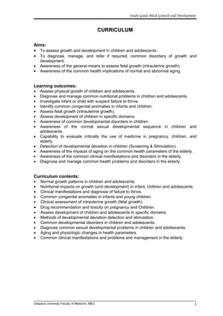 Study Guide Block Growth and Development
CURRICULUM
Aims:
• To assess growth and development in children and adolescents.
• To diagnose, manage, and refer if required, common disorders of growth and
development.
• Awareness of the general means to assess fetal growth (intrauterine growth).
• Awareness of the common health implications of normal and abnormal aging.
Learning outcomes:
• Assess physical growth of children and adolescents.
• Diagnose and manage common nutritional problems in children and adolescents.
• Investigate infant or child with suspect failure to thrive.
• Identify common congenital anomalies in infants and children.
• Assess fetal growth (intrauterine growth).
• Assess development of children in specific domains.
• Awareness of common developmental disorders in children.
• Awareness of the normal sexual developmental sequence in children and
adolescents.
• Capability to evaluate critically the use of medicine in pregnancy, children, and
elderly.
• Detection of developmental deviation in children (Screening & Stimulation).
• Awareness of the impacts of aging on the common health parameters of the elderly.
• Awareness of the common clinical manifestations and disorders in the elderly.
• Diagnose and manage common health problems and disorders in the elderly.
Curriculum contents:
• Normal growth patterns in children and adolescents.
• Nutritional impacts on growth (and development) in infant, children and adolescents.
• Clinical manifestations and diagnosis of failure to thrive.
• Common congenital anomalies in infants and young children.
• Clinical assessment of intrauterine growth (fetal growth).
• Drug recommendation and toxicity on pregnancy and Children.
• Assess development of children and adolescents in specific domains.
• Methods of developmental deviation detection and stimulation.
• Common developmental disorders in children and adolescents.
• Diagnose common sexual developmental problems in children and adolescents.
• Aging and physiologic changes in health parameters.
• Common clinical manifestations and problems and management in the elderly.
Udayana University Faculty of Medicine, MEU 1
 