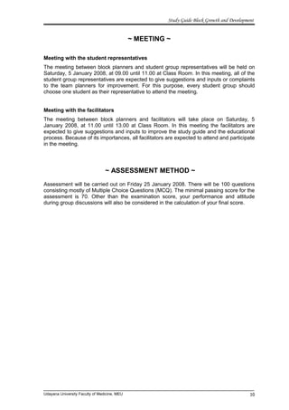 Study Guide Block Growth and Development
~ MEETING ~
Meeting with the student representatives
The meeting between block planners and student group representatives will be held on
Saturday, 5 January 2008, at 09.00 until 11.00 at Class Room. In this meeting, all of the
student group representatives are expected to give suggestions and inputs or complaints
to the team planners for improvement. For this purpose, every student group should
choose one student as their representative to attend the meeting.
Meeting with the facilitators
The meeting between block planners and facilitators will take place on Saturday, 5
January 2008, at 11.00 until 13.00 at Class Room. In this meeting the facilitators are
expected to give suggestions and inputs to improve the study guide and the educational
process. Because of its importances, all facilitators are expected to attend and participate
in the meeting.
~ ASSESSMENT METHOD ~
Assessment will be carried out on Friday 25 January 2008. There will be 100 questions
consisting mostly of Multiple Choice Questions (MCQ). The minimal passing score for the
assessment is 70. Other than the examination score, your performance and attitude
during group discussions will also be considered in the calculation of your final score.
Udayana University Faculty of Medicine, MEU 10
 
