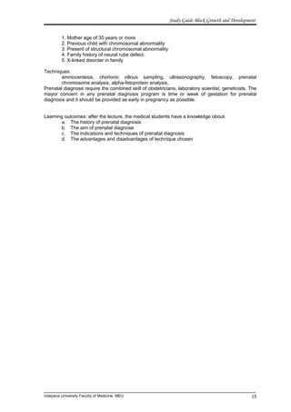 Study Guide Block Growth and Development
1. Mother age of 35 years or more
2. Previous child with chromosomal abnormality
3. Present of structural chromosomal abnormality
4. Family history of neural rube defect.
5. X-linked disorder in family
Techniques:
amniocentesis, chorionic villous sampling, ultrasonography, fetoscopy, prenatal
chromosome analysis, alpha-fetoprotein analysis,
Prenatal diagnose require the combined skill of obstetricians, laboratory scientist, geneticists. The
mayor concern in any prenatal diagnosis program is time or week of gestation for prenatal
diagnosis and it should be provided as early in pregnancy as possible.
Learning outcomes: after the lecture, the medical students have a knowledge obout:
a. The history of prenatal diagnosis
b. The aim of prenatal diagnose
c. The indications and techniques of prenatal diagnosis
d. The advantages and disadvantages of technique chosen
Udayana University Faculty of Medicine, MEU 15
 
