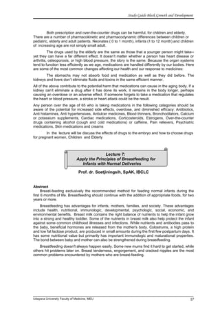 Lecture 7:
Apply the Principles of Breastfeeding for
Infants with Normal Deliveries
Study Guide Block Growth and Development
Both prescription and over-the-counter drugs can be harmful, for children and elderly.
There are a number of pharmacokinetic and pharmacodynamic differences between children or
pediatric, elderly and adult patients. Neonates ( 0 to 1 month), infants (1 to 12 month) and children
of increasing age are not simply small adult.
The drugs used by the elderly are the same as those that a younger person might take--
yet they can have a far different effect. It doesn’t matter whether a person has heart disease or
arthritis, osteoporosis, or high blood pressure, the story is the same: Because the organ systems
tend to function less efficiently as we age, medications are handled differently by our bodies. Here
are some of the most common changes affecting our health and our response to medicines:
The stomachs may not absorb food and medication as well as they did before. The
kidneys and livers don’t eliminate fluids and toxins in the same efficient manner.
All of the above contribute to the potential harm that medications can cause in the aging body. If a
kidney can’t eliminate a drug after it has done its work, it remains in the body longer, perhaps
causing an overdose or an adverse effect. If someone forgets to take a medication that regulates
the heart or blood pressure, a stroke or heart attack could be the result.
Any person over the age of 65 who is taking medications in the following categories should be
aware of the potential for increased side effects, overdose, and diminished efficacy: Antibiotics,
Anti histamines, Anti hypertensives, Antiulcer medicines, Blood thinners, Bronchodilators, Calcium
or potassium supplements, Cardiac medications, Corticosteroids, Estrogens, Over-the-counter
drugs containing alcohol (cough and cold medications) or caffeine, Pain relievers, Psychiatric
medications, Skin medications and creams
In the lecture will be discuss the effects of drugs to the embryo and how to choose drugs
for pregnant women, Children and Elderly
Prof. dr. Soetjiningsih, SpAK, IBCLC
Abstract
Breast-feeding exclusively the recommended method for feeding normal infants during the
first 6 months of life. Breastfeeding should continue with the addition of appropriate foods, for two
years or more.
Breastfeeding has advantages for infants, mothers, families, and society. These advantages
include health, nutritional, immunologic, developmental, psychologic, social, economic, and
environmental benefits. Breast milk contains the right balance of nutrients to help the infant grow
into a strong and healthy toddler. Some of the nutrients in breast milk also help protect the infant
against some common childhood illnesses and infections. While nutrients and antibodies pass to
the baby, beneficial hormones are released from the mother's body. Colostrums, a high protein
and low fat lactose product, are produced in small amounts during the first few postpartum days. It
has some nutritional value but primarily has important immunologic and maturational properties.
The bond between baby and mother can also be strengthened during breastfeeding.
Breastfeeding doesn't always happen easily. Some new mums find it hard to get started, while
others hit problems later on. Breast tenderness, engorgement, and cracked nipples are the most
common problems encountered by mothers who are breast-feeding.
Udayana University Faculty of Medicine, MEU 17
 