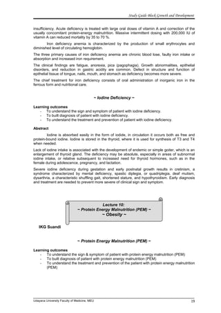 Lecture 10:
~ Protein Energy Malnutrition (PEM) ~
~ Obesity ~
Study Guide Block Growth and Development
insufficiency. Acute deficiency is treated with large oral doses of vitamin A and correction of the
usually concomitant protein-energy malnutrition. Massive intermittent dosing with 200,000 IU of
vitamin A can reduced mortality by 35 to 70 %.
Iron deficiency anemia is characterized by the production of small erythrocytes and
diminished level of circulating hemoglobin.
The three primary causes of iron deficiency anemia are chronic blood lose, faulty iron intake or
absorption and increased iron requirement.
The clinical findings are fatigue, anorexia, pica (pagophagia). Growth abnormalities, epithelial
disorders, and reduction in gastric acidity are common. Defect in structure and function of
epithelial tissue of tongue, nails, mouth, and stomach as deficiency becomes more severe.
The chief treatment for iron deficiency consists of oral administration of inorganic iron in the
ferrous form and nutritional care.
~ Iodine Deficiency ~
Learning outcomes
- To understand the sign and symptom of patient with iodine deficiency.
- To built diagnosis of patient with iodine deficiency.
- To understand the treatment and prevention of patient with iodine deficiency.
Abstract
Iodine is absorbed easily in the form of iodide, in circulation it occurs both as free and
protein-bound iodine. Iodine is stored in the thyroid, where it is used for synthesis of T3 and T4
when needed.
Lack of iodine intake is associated with the development of endemic or simple goiter, which is an
enlargement of thyroid gland. The deficiency may be absolute, especially in areas of subnormal
iodine intake, or relative subsequent to increased need for thyroid hormones, such as in the
female during adolescence, pregnancy, and lactation.
Severe iodine deficiency during gestation and early postnatal growth results in cretinism, a
syndrome characterized by mental deficiency, spastic diplegia, or quadriplegia, deaf mutism,
dysarthria, a characteristic shuffling gait, shortened stature, and hypothyroidism. Early diagnosis
and treatment are needed to prevent more severe of clinical sign and symptom.
IKG Suandi
~ Protein Energy Malnutrition (PEM) ~
Learning outcomes
- To understand the sign & symptom of patient with protein energy malnutrition (PEM)
- To built diagnosis of patient with protein energy malnutrition (PEM)
- To understand the treatment and prevention of the patient with protein energy malnutrition
(PEM)
Udayana University Faculty of Medicine, MEU 19
 