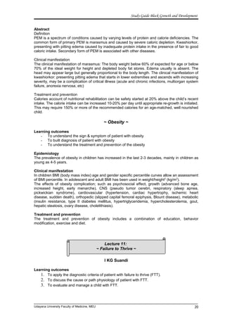 Lecture 11:
~ Failure to Thrive ~
Study Guide Block Growth and Development
Abstract
Definition
PEM is a spectrum of conditions caused by varying levels of protein and calorie deficiencies. The
common form of primary PEM is marasmus and caused by severe caloric depletion. Kwashiorkor,
presenting with pitting edema caused by inadequate protein intake in the presence of fair to good
caloric intake. Secondary form of PEM is associated with other diseases.
Clinical manifestation
The clinical manifestation of marasmus: The body weight below 60% of expected for age or below
70% of the ideal weight for height and depleted body fat stores. Edema usually is absent. The
head may appear large but generally proportional to the body length. The clinical manifestation of
kwashiorkor: presenting pitting edema that starts in lower extremities and ascends with increasing
severity, may be a complication of critical illness (acute and chronic infections, multiorgan system
failure, anorexia nervosa, etc)
Treatment and prevention
Calories account of nutritional rehabilitation can be safety started at 20% above the child’s recent
intake. The calorie intake can be increased 10-20% per day until appropriate re-growth is initiated.
This may require 150% or more of the recommended calories for an age-matched, well nourished
child.
~ Obesity ~
Learning outcomes
- To understand the sign & symptom of patient with obesity
- To built diagnosis of patient with obesity
- To understand the treatment and prevention of the obesity
Epidemiology
The prevalence of obesity in children has increased in the last 2-3 decades, mainly in children as
young as 4-5 years.
Clinical manifestation
In children BMI (body mass index) age and gender specific percentile curves allow an assessment
of BMI percentile. In adolescent and adult BMI has been used in weight/height2
(kg/m2
).
The effects of obesity complication; such as psychosocial effect, growth (advanced bone age,
increased height, early menarche), CNS (pseudo tumor cerebri, respiratory (sleep apnea,
pickwickian syndrome), cardiovascular (hypertension, cardiac hypertrophy, ischemic heart
disease, sudden death), orthopedic (slipped capital femoral epiphysis, Blount disease), metabolic
(insulin resistance, type II diabetes mellitus, hypertriglyceridemia, hypercholesterolemia, gout,
hepatic steatosis, ovary disease, cholelithiasis).
Treatment and prevention
The treatment and prevention of obesity includes a combination of education, behavior
modification, exercise and diet.
I KG Suandi
Learning outcomes
1. To apply the diagnostic criteria of patient with failure to thrive (FTT).
2. To discuss the cause or path physiology of patient with FTT.
3. To evaluate and manage a child with FTT.
Udayana University Faculty of Medicine, MEU 20
 