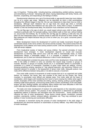 Study Guide Block Growth and Development
say; 4) Cognitive: Thinking skills: including learning, understanding, problem-solving, reasoning,
and remembering; 5) Social: Interacting with others, having relationships with family, friends, and
teachers, cooperating, and responding to the feelings of others.
Developmental milestones are a set of functional skills or age-specific tasks that most children
can do at a certain age range. Milestone can be described as what a child accomplishes
throughout the different stages in their life. We can use milestones to help check how our child is
developing. Although each milestone has an age level, the actual age when a normally
developing child reaches that milestone can very quite a bit. Every child is unique. To determine
whether a child has developmental delay, the physician must understand normal milestones
The red flag age is the age at which you would expect almost every child to have already
mastered a particular skill. For example walking, most children walk on their own, without holding
on, around their first birthday. By 15 months--the red flag age for walking--a child who has not
taken his first independent steps is certainly slower to walk than 90 percent of other children. Red
flag milestones are helpful because they put a limit on when you, as a good, concerned parent,
should worry.
Motor development means the development of control over bodily movements through the
coordinated activity of the nerve centers, the nerves and the muscles. This control comes from the
development of the reflexes and mass activity present at birth. Until this development occurs, the
child will remain helpless.
From longitudinal studies of babies and young children, five general principles of motor
development have emerged: 1) motor development depends on neural and muscular
development; 2) learning skills cannot occur until the child is maturationally ready; 3) motor
development follows a predictable pattern; 4) it is possible to establish norms for motor
development; and 5) there are individual differences in rate of motor development.
Motor development is divided into gross motor and fine motor development. Gross motor skills
refer to the ability of children to carry out activities that require large muscles or groups of
muscles. Muscles or groups of muscles should act in a coordinated fashion to accomplish a
movement or a series of movements. Examples of gross motor tasks are walking, running,
throwing something, jumping, standing on 1 leg, playing hopscotch, and swimming. Posture is an
important element to consider in the assessment of gross motor skills. Adequate posture may
make all the difference between being able or not able to execute a movement.
Fine motor skills consist of movements of small muscles that act in an organized and subtle
fashion, for instance, the hands, feet, and muscles of the head (as the tongue, lips, facial
muscles), to accomplish more difficult and delicate tasks. Fine motor skills are the basis of
coordination, which begins with transferring from hand to hand crossing the midline when aged 6
months. Examples of fine motor activities are writing, sewing, drawing, putting a puzzle together,
imitating subtle facial gestures, pronouncing words (which involve coordination of the soft palate,
tongue, and lips), blowing bubbles, and whistling. Many children who have difficulties in their fine
motor skills also have difficulties in articulating sounds or words.
The static and motor development of newborn into adult depends on the maturation process
of the central nervous system. The process of this development is determined by genetically
established patterns of behavior and stimulation from the environment. Some conditions that
influence the rate of motor development. These factors include genetic constitution, prenatal
condition, prematurity, nutrition, physical defects, stimulation, etc. They may contribute to poor
abilities in motor functioning and coordination difficulties
A decrease in movement during the process of motor development in the early stage of
development and abnormal reactions on examination of primary reflexes may reflect early signs
of motor handicaps.
Udayana University Faculty of Medicine, MEU 22
 