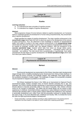 Lecture 14:
~ Cognitive Development ~
Lecture 15:
~Psychosocial and Emotional Development~
Study Guide Block Growth and Development
Rustika
Learning outcomes:
a. To understand the basic principles of cognitive process.
b. To understand four stages of cognitive development
Abstract:
Most progressive change of human behavior related to cognitive development, so if someone
wants to understand growth and development of human being comprehensively, they should learn
about cognitive development.
Piaget specifies four stages of cognitive development. The major cognitive achievement in the
sensorimotor stage (which lasts from birth to about two years) is the development of the schema
of object permanency. Thus, the attainment of this knowledge is indicative of representational
ability. Such ability is involved in the major cognitive achievements in the preoperational stage
(which lasts from about two through six years). Here, true systems of representation develop (e.g.,
as indexed by language, symbolic play, and delayed imitation). With the emergence of the
concrete operational stage, however (which lasts from about six through twelve years),
conservations are typically seen; thus, operational structures – internalized actions that are
reversible – are evidence. The child cannot think counterfactually or hypothetically. Such ability
characterizes the last stage of cognitive development, the formal operational stage (which lasts
from about year twelve onward).
Marheni
Absract:
Psychosocial development as propounded by Erik Erikson describes eight developmental
stages through which a healthily developing human should pass from infancy to late adulthood. In
each stage the person confronts, and hopefully masters, new challenges. Each stage builds on
the successful completion of earlier stages. The challenges of stages not successfully completed
may be expected to reappear as problems in the future.
Erik Erikson developed the theory in the 1950s as an improvement on Sigmund Freud's
psychosexual stages. Erikson accepted many of Freud's theories (including the id, ego, and
superego, and Freud's infantile sexuality represented in psychosexual development), but rejected
Freud's attempt to describe personality solely on the basis of sexuality. Also, Erikson criticized
Freud for his concept of originology. This states that all mental illness can be traced to early
experiences in childhood. According to Erikson, experience in early childhood is important, but the
individual also develops within a social context. Erikson believed that childhood is very important
in personality development and, unlike Freud, felt that personality continued to develop beyond
five years of age. In his most influential work, Childhood and Society 1950, he divided the human
life cycle into eight psychosocial stages of development.
“ Human personality, in principle, develops according to steps predetermined in the growing person's
readiness to be driven toward, to be aware of, and to interact with a widening social radius. ”
—Erik Erikson
Udayana University Faculty of Medicine, MEU 24
 