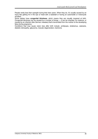 Study Guide Block Growth and Development
People rarely lose their eyesight during their teen years. When they do, it's usually caused by an
injury like getting hit in the eye or head with a baseball or having an automobile or motorcycle
accident.
Some babies have congenital blindness, which means they are visually impaired at birth.
Congenital blindness can be caused by a number of things — it can be inherited, for instance, or
caused by an infection (like German measles) that's transmitted from the mother to the developing
fetus during pregnancy.
Conditions that may cause vision loss after birth include: amblyopia, strabismus, cataracts,
diabetic retinopathy, glaucoma, macular degeneration, trachoma
Udayana University Faculty of Medicine, MEU 30
 