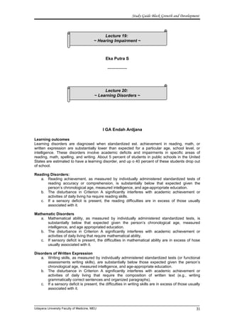 Lecture 19:
~ Hearing Impairment ~
Lecture 20:
~ Learning Disorders ~
Study Guide Block Growth and Development
Eka Putra S
--------------
I GA Endah Ardjana
Learning outcomes
Learning disorders are diagnosed when standardized est. achievement in reading, math, or
written expression are substantially lower than expected for a particular age, school level, or
intelligence. These disorders involve academic deficits and impairments in specific areas of
reading, math, spelling, and writing. About 5 percent of students in public schools in the United
States are estimated to have a learning disorder, and up o 40 percent of these students drop out
of school.
Reading Disorders:
a. Reading achievement, as measured by individually administered standardized tests of
reading accuracy or comprehension, is substantially below that expected given the
person’s chronological age, measured intelligence, and age-appropriate education.
b. The disturbance in Criterion A significantly interferes with academic achievement or
activities of daily living ha require reading skills.
c. If a sensory deficit is present, the reading difficulties are in excess of those usually
associated with it.
Mathematic Disorders
a. Mathematical ability, as measured by individually administered standardized tests, is
substantially below that expected given the person’s chronological age, measured
intelligence, and age appropriated education.
b. The disturbance in Criterion A significantly interferes with academic achievement or
activities of daily living that require mathematical ability.
c. If sensory deficit is present, the difficulties in mathematical ability are in excess of hose
usually associated with it.
Disorders of Written Expression
a. Writing skills, as measured by individually administered standardized tests (or functional
assessments writing skills), are substantially below those expected given the person’s
chronological age, measured intelligence, and age-appropriate education.
b. The disturbance in Criterion A significantly interferes with academic achievement or
activities of daily living that require the composition of written text (e.g., writing
grammatically correct sentences and organized paragraphs).
c. If a sensory deficit is present, the difficulties in writing skills are in excess of those usually
associated with it.
Udayana University Faculty of Medicine, MEU 31
 