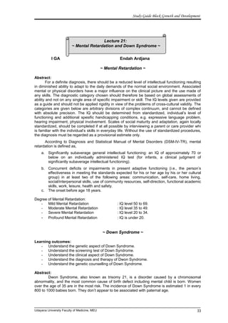 Lecture 21:
~ Mental Retardation and Down Syndrome ~
Study Guide Block Growth and Development
I GA Endah Ardjana
~ Mental Retardation ~
Abstract:
For a definite diagnosis, there should be a reduced level of intellectual functioning resulting
in diminished ability to adapt to the daily demands of the normal social environment. Associated
mental or physical disorders have a major influence on the clinical picture and the use made of
any skills. The diagnostic category chosen should therefore be based on global assessments of
ability and not on any single area of specific impairment or skill. The IQ levels given are provided
as a guide and should not be applied rigidity in view of the problems of cross-cultural validity. The
categories are given below are arbitrary divisions of complex continuum, and cannot be defined
with absolute precision. The IQ should be determined from standardized, individual’s level of
functioning and additional spesific handicapping conditions, e.g. expressive language problem,
hearing impairment, physical involvement. Scales of social maturity and adaptation, again locally
standardized, should be completed if at all possible by interviewing a parent or care provider whi
is familiar with the individual’s skills in everyday life. Without the use of standardized procedures,
the diagnosis must be regarded as a provisional estimete only.
According to Diagnosis and Statistical Manual of Mental Disorders (DSM-IV-TR), mental
retardation is defined as,
a. Significantly subaverage general intellectual functioning: an IQ of approximately 70 or
below on an individually administered IQ test (for infants, a clinical judgment of
significantly subaverage intellectual functioning).
b. Concurrent deficits or impairments in present adaptive functioning (i.e., the person’s
effectiveness in meeting the standards expected for his or her age by his or her cultural
group) in at least two of the following areas: communication, self-care, home living,
social/interpersonal skills, use of community resources, self-direction, functional academic
skills, work, leisure, health and safety.
c. The onset before age 18 years.
Degree of Mental Retardation:
- Mild Mental Retardation : IQ level 50 to 69.
- Moderate Mental Retardation : IQ level 35 to 49.
- Severe Mental Retardation : IQ level 20 to 34.
- Profound Mental Retardation : IQ is under 20.
~ Down Syndrome ~
Learning outcomes:
- Understand the genetic aspect of Down Syndrome.
- Understand the screening test of Down Syndrome.
- Understand the clinical aspect of Down Syndrome.
- Understand the diagnosis and therapy of Dwon Syndrome.
- Understand the genetic counselling of Down Syndrome.
Abstract:
Dwon Syndrome, also known as trisomy 21, is a disorder caused by a chromosomal
abnormality, and the most common cause of birth defect including mental child is born. Women
over the age of 35 are in the most risk. The incidence of Down Syndrome is estimated 1 in every
800 to 1000 babies born. They don’t appear to be associated with paternal age.
Udayana University Faculty of Medicine, MEU 33
 