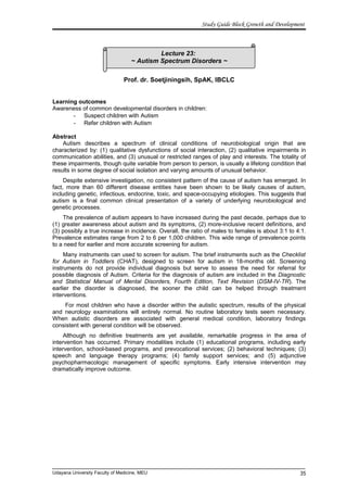 Lecture 23:
~ Autism Spectrum Disorders ~
Study Guide Block Growth and Development
Prof. dr. Soetjiningsih, SpAK, IBCLC
Learning outcomes
Awareness of common developmental disorders in children:
- Suspect children with Autism
- Refer children with Autism
Abstract
Autism describes a spectrum of clinical conditions of neurobiological origin that are
characterized by: (1) qualitative dysfunctions of social interaction, (2) qualitative impairments in
communication abilities, and (3) unusual or restricted ranges of play and interests. The totality of
these impairments, though quite variable from person to person, is usually a lifelong condition that
results in some degree of social isolation and varying amounts of unusual behavior.
Despite extensive investigation, no consistent pattern of the cause of autism has emerged. In
fact, more than 60 different disease entities have been shown to be likely causes of autism,
including genetic, infectious, endocrine, toxic, and space-occupying etiologies. This suggests that
autism is a final common clinical presentation of a variety of underlying neurobiological and
genetic processes.
The prevalence of autism appears to have increased during the past decade, perhaps due to
(1) greater awareness about autism and its symptoms, (2) more-inclusive recent definitions, and
(3) possibly a true increase in incidence. Overall, the ratio of males to females is about 3:1 to 4:1.
Prevalence estimates range from 2 to 6 per 1,000 children. This wide range of prevalence points
to a need for earlier and more accurate screening for autism.
Many instruments can used to screen for autism. The brief instruments such as the Checklist
for Autism in Toddlers (CHAT), designed to screen for autism in 18-months old. Screening
instruments do not provide individual diagnosis but serve to assess the need for referral for
possible diagnosis of Autism. Criteria for the diagnosis of autism are included in the Diagnostic
and Statistical Manual of Mental Disorders, Fourth Edition, Text Revision (DSM-IV-TR). The
earlier the disorder is diagnosed, the sooner the child can be helped through treatment
interventions.
For most children who have a disorder within the autistic spectrum, results of the physical
and neurology examinations will entirely normal. No routine laboratory tests seem necessary.
When autistic disorders are associated with general medical condition, laboratory findings
consistent with general condition will be observed.
Although no definitive treatments are yet available, remarkable progress in the area of
intervention has occurred. Primary modalities include (1) educational programs, including early
intervention, school-based programs, and prevocational services; (2) behavioral techniques; (3)
speech and language therapy programs; (4) family support services; and (5) adjunctive
psychopharmacologic management of specific symptoms. Early intensive intervention may
dramatically improve outcome.
Udayana University Faculty of Medicine, MEU 35
 