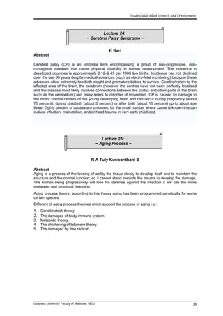 Lecture 25:
~ Aging Process ~
Lecture 24:
~ Cerebral Palsy Syndrome ~
Study Guide Block Growth and Development
K Kari
Abstract
Cerebral palsy (CP) is an umbrella term encompassing a group of non-progressive, non-
contagious diseases that cause physical disability in human development. The incidence in
developed countries is approximately 2.12–2.45 per 1000 live births. Incidence has not declined
over the last 60 years despite medical advances (such as electro-fetal monitoring) because these
advances allow extremely low birth weight and premature babies to survive. Cerebral refers to the
affected area of the brain, the cerebrum (however the centres have not been perfectly localised
and the disease most likely involves connections between the cortex and other parts of the brain
such as the cerebellum) and palsy refers to disorder of movement. CP is caused by damage to
the motor control centers of the young developing brain and can occur during pregnancy (about
75 percent), during childbirth (about 5 percent) or after birth (about 15 percent) up to about age
three. Eighty percent of causes are unknown; for the small number where cause is known this can
include infection, malnutrition, and/or head trauma in very early childhood.
R A Tuty Kuswardhani S
Abstract
Aging is a process of the loosing of ability the tissue slowly to develop itself and to maintain the
structure and the normal function; so it cannot stand towards the trauma to develop the damage.
The human being progressively will lose his defense against the infection it will pile the more
metabolic and structural distortion.
Aging process theory, according to this theory aging has been programmed genetically for some
certain species.
Different of aging process theories which support the process of aging i.e.:
1. Genetic clock theory
2. The damaged of body immune system.
3. Metabolic theory.
4. The shortening of telomere theory.
5. The damaged by free radical.
Udayana University Faculty of Medicine, MEU 36
 