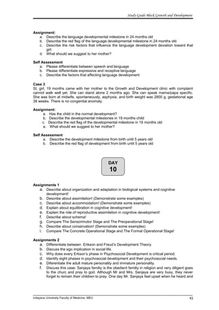 DAY
10
Study Guide Block Growth and Development
Assignment:
a. Describe the language developmental milestone in 24 months old
b. Describe the red flag of the language developmental milestone in 24 months old
c. Describe the risk factors that influence the language development deviation toward that
girl
d. What should we suggest to her mother?
Self Assessment
a. Please differentiate between speech and language
b. Please differentiate expressive and receptive language
c. Describe the factors that affecting language development
Case 3
SI, girl, 19 months came with her mother to the Growth and Development clinic with complaint
cannot walk well yet. She can stand alone 2 months ago. She can speak mama/papa specific.
She was born at midwife, spontaneously, asphyxia, and birth weight was 2800 g, gestational age
38 weeks. There is no congenital anomaly.
Assignment:
a. Has the child in the normal development?
b. Describe the developmental milestones in 19 months child
c. Describe the red flag of the developmental milestone in 19 months old
a. What should we suggest to her mother?
Self Assessment
a. Describe the development milestone from birth until 5 years old
b. Describe the red flag of development from birth until 5 years old
Assignments 1
a. Describe about organization and adaptation in biological systems and cognitive
development!
b. Describe about assimilation! (Demonstrate some examples)
c. Describe about accommodation! (Demonstrate some examples)
d. Explain about equilibration in cognitive development!
e. Explain the role of reproductive assimilation in cognitive development!
f. Describe about schema!
g. Compare The Sensorimotor Stage and The Preoperational Stage!
h. Describe about conservation! (Demonstrate some examples)
i. Compare The Concrete Operational Stage and The Formal Operational Stage!
Assignments 2
a. Differentiate between Erikson and Freud’s Development Theory.
b. Discuss the ego implication in social life.
c. Why does every Erkson’s phase in Psychosocial Development is critical period.
d. Identify eight phases in psychosocial development and their psychosocial needs.
e. Diferentiate the adult mature personality and immature personality.
f. Discuss this case: Sanjaya familiy is the obedient familiy in religion and very diligent goes
to the churc and pray to god. Although Mr and Mrs. Sanjaya are very busy, they never
forget to remain their children to pray. One day Mr. Sanjaya feel upset when he heard and
Udayana University Faculty of Medicine, MEU 43
 