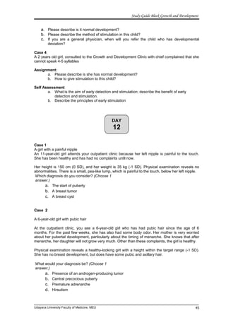 DAY
12
Study Guide Block Growth and Development
a. Please describe is it normal development?
b. Please describe the method of stimulation in this child?
c. If you are a general physician, when will you refer the child who has developmental
deviation?
Case 4
A 2 years old girl, consulted to the Growth and Development Clinic with chief complained that she
cannot speak 4-5 syllables
Assignment:
a. Please describe is she has normal development?
b. How to give stimulation to this child?
Self Assessment
a. What is the aim of early detection and stimulation; describe the benefit of early
detection and stimulation.
b. Describe the principles of early stimulation
Case 1
A girl with a painful nipple
An 11-year-old girl attends your outpatient clinic because her left nipple is painful to the touch.
She has been healthy and has had no complaints until now.
Her height is 150 cm (0 SD), and her weight is 35 kg (-1 SD). Physical examination reveals no
abnormalities. There is a small, pea-like lump, which is painful to the touch, below her left nipple.
Which diagnosis do you consider? (Choose 1
answer.)
a. The start of puberty
b. A breast tumor
c. A breast cyst
Case 2
A 6-year-old girl with pubic hair
At the outpatient clinic, you see a 6-year-old girl who has had pubic hair since the age of 6
months. For the past few weeks, she has also had some body odor. Her mother is very worried
about her pubertal development, particularly about the timing of menarche. She knows that after
menarche, her daughter will not grow very much. Other than these complaints, the girl is healthy.
Physical examination reveals a healthy-looking girl with a height within the target range (-1 SD).
She has no breast development, but does have some pubic and axillary hair.
What would your diagnosis be? (Choose 1
answer.)
a. Presence of an androgen-producing tumor
b. Central precocious puberty
c. Premature adrenarche
d. Hirsutism
Udayana University Faculty of Medicine, MEU 45
 