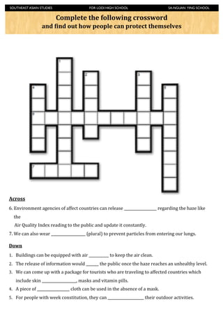 SOUTHEAST ASIAN STUDIES	

                              	

          FOR LODI HIGH SCHOOL	

                      	

     	

   SA-NGUAN YING SCHOOL


                                        Complete	
  the	
  following	
  crossword	
  
                            and	
  4ind	
  out	
  how	
  people	
  can	
  protect	
  themselves




Across
6. Environment	
  agencies	
  of	
  affect	
  countries	
  can	
  release	
  __________________	
  regarding	
  the	
  haze	
  like	
  
    the	
  
	
  	
  	
  	
  	
  Air	
  Quality	
  Index	
  reading	
  to	
  the	
  public	
  and	
  update	
  it	
  constantly.	
  
7.	
  We	
  can	
  also	
  wear	
  ___________________	
  (plural)	
  to	
  prevent	
  particles	
  from	
  entering	
  our	
  lungs.	
  

Down
1. Buildings	
  can	
  be	
  equipped	
  with	
  air	
  ___________	
  to	
  keep	
  the	
  air	
  clean.	
  
2. The	
  release	
  of	
  information	
  would	
  _______	
  the	
  public	
  once	
  the	
  haze	
  reaches	
  an	
  unhealthy	
  level.	
  
3. We	
  can	
  come	
  up	
  with	
  a	
  package	
  for	
  tourists	
  who	
  are	
  traveling	
  to	
  affected	
  countries	
  which	
  
     include	
  skin	
  ___________________,	
  masks	
  and	
  vitamin	
  pills.	
  	
  
4. A	
  piece	
  of	
  __________________	
  cloth	
  can	
  be	
  used	
  in	
  the	
  absence	
  of	
  a	
  mask.	
  
5. For	
  people	
  with	
  week	
  constitution,	
  they	
  can	
  ____________________	
  their	
  outdoor	
  activities.	
  
 