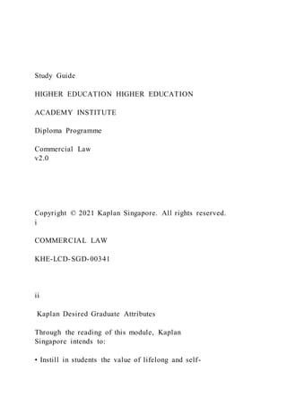 Study Guide
HIGHER EDUCATION HIGHER EDUCATION
ACADEMY INSTITUTE
Diploma Programme
Commercial Law
v2.0
Copyright © 2021 Kaplan Singapore. All rights reserved.
i
COMMERCIAL LAW
KHE-LCD-SGD-00341
ii
Kaplan Desired Graduate Attributes
Through the reading of this module, Kaplan
Singapore intends to:
• Instill in students the value of lifelong and self-
 