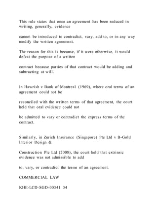 This rule states that once an agreement has been reduced in
writing, generally, evidence
cannot be introduced to contradict, vary, add to, or i n any way
modify the written agreement.
The reason for this is because, if it were otherwise, it would
defeat the purpose of a written
contract because parties of that contract would be adding and
subtracting at will.
In Hawrish v Bank of Montreal (1969), where oral terms of an
agreement could not be
reconciled with the written terms of that agreement, the court
held that oral evidence could not
be admitted to vary or contradict the express terms of the
contract.
Similarly, in Zurich Insurance (Singapore) Pte Ltd v B-Gold
Interior Design &
Construction Pte Ltd (2008), the court held that extrinsic
evidence was not admissible to add
to, vary, or contradict the terms of an agreement.
COMMERCIAL LAW
KHE-LCD-SGD-00341 34
 
