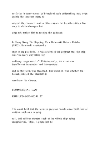 so far as in some events of breach of such undertaking may even
entitle the innocent party to
rescind the contract, and in other events the breach entitles him
only to claim damages but
does not entitle him to rescind the contract:
In Hong Kong Fir Shipping Co v Kawasaki Kaisen Kaisha
(1962), Kawasaki chartered a
ship to the plaintiffs. It was a term in the contract that the ship
was “in every way fitted for
ordinary cargo service”. Unfortunately, the crew was
insufficient in number and incompetent,
and so this term was breached. The question was whether the
breach entitled the plaintiff to
terminate the charter.
COMMERCIAL LAW
KHE-LCD-SGD-00341 37
The court held that the term in question would cover both trivial
matters such as a missing
nail, and serious matters such as the whole ship being
unseaworthy. Thus, it could not be
 