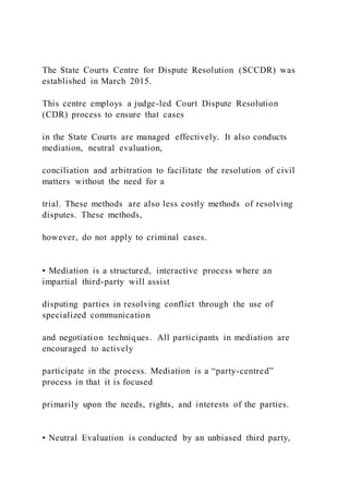 The State Courts Centre for Dispute Resolution (SCCDR) was
established in March 2015.
This centre employs a judge-led Court Dispute Resolution
(CDR) process to ensure that cases
in the State Courts are managed effectively. It also conducts
mediation, neutral evaluation,
conciliation and arbitration to facilitate the resolution of civil
matters without the need for a
trial. These methods are also less costly methods of resolving
disputes. These methods,
however, do not apply to criminal cases.
• Mediation is a structured, interactive process where an
impartial third-party will assist
disputing parties in resolving conflict through the use of
specialized communication
and negotiation techniques. All participants in mediation are
encouraged to actively
participate in the process. Mediation is a “party-centred”
process in that it is focused
primarily upon the needs, rights, and interests of the parties.
• Neutral Evaluation is conducted by an unbiased third party,
 