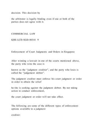 decision. This decision by
the arbitrator is legally binding even if one or both of the
parties does not agree with it.
COMMERCIAL LAW
KHE-LCD-SGD-00341 9
Enforcement of Court Judgments and Orders in Singapore
After winning a lawsuit in one of the courts mentioned above,
the party who wins the case is
known as the “judgment creditor”, and the party who loses is
called the “judgement debtor”.
The judgment creditor must enforce his court judgment or order
in order to obtain the relief
he/she is seeking against the judgment debtor. By not taking
action to conduct enforcement,
the court judgment or order will not take effect.
The following are some of the different types of enforcement
options available to a judgment
creditor:
 