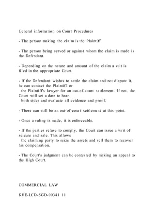 General information on Court Procedures
- The person making the claim is the Plaintiff.
- The person being served or against whom the claim is made is
the Defendant.
- Depending on the nature and amount of the claim a suit is
filed in the appropriate Court.
- If the Defendant wishes to settle the claim and not dispute it,
he can contact the Plaintiff or
the Plaintiff's lawyer for an out-of-court settlement. If not, the
Court will set a date to hear
both sides and evaluate all evidence and proof.
- There can still be an out-of-court settlement at this point.
- Once a ruling is made, it is enforceable.
- If the parties refuse to comply, the Court can issue a writ of
seizure and sale. This allows
the claiming party to seize the assets and sell them to recover
his compensation.
- The Court's judgment can be contested by making an appeal to
the High Court.
COMMERCIAL LAW
KHE-LCD-SGD-00341 11
 