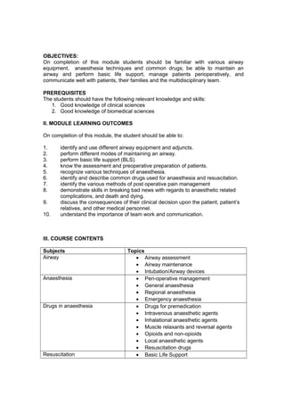 OBJECTIVES:
On completion of this module students should be familiar with various airway
equipment, anaesthesia techniques and common drugs; be able to maintain an
airway and perform basic life support, manage patients perioperatively, and
communicate well with patients, their families and the multidisciplinary team.
PREREQUISITES
The students should have the following relevant knowledge and skills:
1. Good knowledge of clinical sciences
2. Good knowledge of biomedical sciences
II. MODULE LEARNING OUTCOMES
On completion of this module, the student should be able to:
1. identify and use different airway equipment and adjuncts.
2. perform different modes of maintaining an airway.
3. perform basic life support (BLS).
4. know the assessment and preoperative preparation of patients.
5. recognize various techniques of anaesthesia.
6. identify and describe common drugs used for anaesthesia and resuscitation.
7. identify the various methods of post operative pain management
8. demonstrate skills in breaking bad news with regards to anaesthetic related
complications, and death and dying.
9. discuss the consequences of their clinical decision upon the patient, patient’s
relatives, and other medical personnel.
10. understand the importance of team work and communication.
III. COURSE CONTENTS
Subjects Topics
Airway • Airway assessment
• Airway maintenance
• Intubation/Airway devices
Anaesthesia • Peri-operative management
• General anaesthesia
• Regional anaesthesia
• Emergency anaesthesia
Drugs in anaesthesia • Drugs for premedication
• Intravenous anaesthetic agents
• Inhalational anaesthetic agents
• Muscle relaxants and reversal agents
• Opioids and non-opioids
• Local anaesthetic agents
• Resuscitation drugs
Resuscitation • Basic Life Support
 