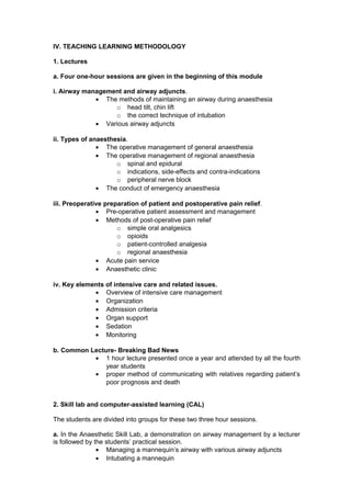 IV. TEACHING LEARNING METHODOLOGY
1. Lectures
a. Four one-hour sessions are given in the beginning of this module
i. Airway management and airway adjuncts.
• The methods of maintaining an airway during anaesthesia
o head tilt, chin lift
o the correct technique of intubation
• Various airway adjuncts
ii. Types of anaesthesia.
• The operative management of general anaesthesia
• The operative management of regional anaesthesia
o spinal and epidural
o indications, side-effects and contra-indications
o peripheral nerve block
• The conduct of emergency anaesthesia
iii. Preoperative preparation of patient and postoperative pain relief.
• Pre-operative patient assessment and management
• Methods of post-operative pain relief
o simple oral analgesics
o opioids
o patient-controlled analgesia
o regional anaesthesia
• Acute pain service
• Anaesthetic clinic
iv. Key elements of intensive care and related issues.
• Overview of intensive care management
• Organization
• Admission criteria
• Organ support
• Sedation
• Monitoring
b. Common Lecture- Breaking Bad News
• 1 hour lecture presented once a year and attended by all the fourth
year students
• proper method of communicating with relatives regarding patient’s
poor prognosis and death
2. Skill lab and computer-assisted learning (CAL)
The students are divided into groups for these two three hour sessions.
a. In the Anaesthetic Skill Lab, a demonstration on airway management by a lecturer
is followed by the students’ practical session.
• Managing a mannequin’s airway with various airway adjuncts
• Intubating a mannequin
 
