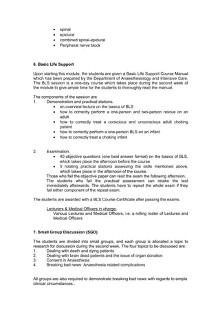 • spinal
• epidural
• combined spinal-epidural
• Peripheral nerve block
6. Basic Life Support
Upon starting this module, the students are given a Basic Life Support Course Manual
which has been prepared by the Department of Anaesthesiology and Intensive Care.
The BLS session is a one-day course which takes place during the second week of
the module to give ample time for the students to thoroughly read the manual.
The components of the session are
1. Demonstration and practical stations.
• an overview lecture on the basics of BLS
• how to correctly perform a one-person and two-person rescue on an
adult
• how to correctly treat a conscious and unconscious adult choking
patient
• how to correctly perform a one-person BLS on an infant
• how to correctly treat a choking infant
2. Examination.
• 40 objective questions (one best answer format) on the basics of BLS,
which takes place the afternoon before the course
• 5 rotating practical stations assessing the skills mentioned above,
which takes place in the afternoon of the course.
Those who fail the objective paper can resit the exam the following afternoon.
The students who fail the practical assessment can retake the test
immediately afterwards. The students have to repeat the whole exam if they
fail either component of the repeat exam.
The students are awarded with a BLS Course Certificate after passing the exams.
Lecturers & Medical Officers in charge:
Various Lectures and Medical Officers, i.e. a rolling roster of Lectures and
Medical Officers
7. Small Group Discussion (SGD)
The students are divided into small groups, and each group is allocated a topic to
research for discussion during the second week. The four topics to be discussed are:
1. Dealing with death and dying patients
2. Dealing with brain dead patients and the issue of organ donation
3. Consent in Anaesthesia
4. Breaking bad news: Anaesthesia related complications
All groups are also required to demonstrate breaking bad news with regards to simple
clinical circumstances..
 