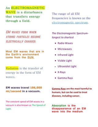 An ELECTROMAGNETIC
WAVE is a disturbance
                                       The range of all EM
that transfers energy
                                       frequencies is known as the
through a field.
                                       electromagnetic spectrum.


EM waves form when                     The Electromagnetic Spectrum-
atomic particles become                longest to shortest
electrically charged.                    • Radio Waves

                                         • Microwaves
Most EM waves that are in
the Earth ' s environment                • Infrared Light
come from the SUN .
                                         • Visible Light
                                         •   Ultraviolet Light
Radiation is the transfer of
energy in the form of EM                 • X-Rays
waves.                                   • Gamma Rays


EM waves travel 186,000                Gamma Rays are the most harmful to
mi/second in a vacuum.                 humans, but can be used to treat
                                       diseases, including cancer.

The constant speed of EM waves in a
vacuum is also known as The Speed of   Absorption is the
Light.                                 disappearance of an EM
                                       wave into the medium .
 