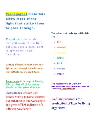 Transparent materials
allow most of the
light that strike them
to pass through.
                                     The colors that make up visible light
                                     are:
Translucent materials
transmit some of the light,            • RED
but also causes some light             • ORANGE
to spread out in all
                                       • YELLOW
directions.
                                       • GREEN

                                       • BLUE
Opaque materials do not allow any
light to pass through them because     • INDIGO
they reflect and/or absorb light.
                                       • VIOLET

Polarization is a way of filtering
light so that all of its waves       The production of light by
vibrate in the same direction.
                                     material at high temperatures is
                                     called incandescence.
Fluorescence is when light
occurs when a material absorbs
                                     Bioluminescence is the
EM radiation of one wavelength
and gives off EM radiation of a      production of light by living
different wavelength.                organisms.
 