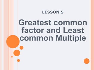 LESSON 5
Greatest common
factor and Least
common Multiple
 