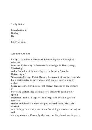 Study Guide
Introduction to
Biology
By
Emily J. Lain
About the Author
Emily J. Lain has a Master of Science degree in biological
sciences
from the University of Southern Mississippi in Hattiesburg,
Mississippi,
and a Bachelor of Science degree in forestry from the
University of
Wisconsin-Stevens Point. During the pursuit of her degrees, Ms.
Lain participated in several research projects pertaining to
distur-
bance ecology. Her most recent project focuses on the impacts
of
hurricane disturbance on migratory songbirds during their
spring
migration. She also supervised a long-term avian migration
research
station and database. Over the past several years, Ms. Lain
worked
as a biology laboratory instructor for biological sciences majors
and
nursing students. Currently she’s researching hurricane impacts,
 