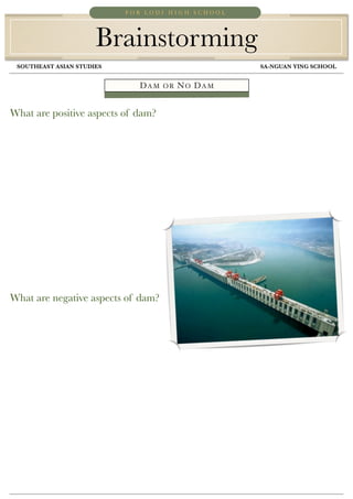 FOR LODI HIGH SCHOOL




                      Brainstorming
 SOUTHEAST ASIAN STUDIES	                	         SA-NGUAN YING SCHOOL


                              DAM   OR   NO DAM


What are positive aspects of dam?




What are negative aspects of dam?
 