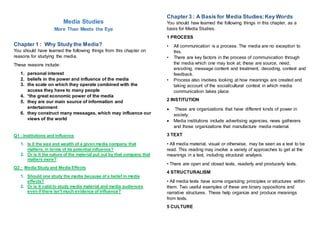Media Studies
More Than Meets the Eye
Chapter 1 : Why Study the Media?
You should have learned the following things from this chapter on
reasons for studying the media.
These reasons include:
1. personal interest
2. beliefs in the power and influence of the media
3. the scale on which they operate combined with the
access they have to many people
4. *the great economic power of the media
5. they are our main source of information and
entertainment
6. they construct many messages, which may influence our
views of the world
Q1 : Institutions and Influence
1. Is it the size and wealth of a given media company that
matters, in terms of its potential influence?
2. Or is it the nature of the material put out by that company that
matters more?
Q2 : Media Study and Media Effects
1. Should one study the media because of a belief in media
effects?
2. Or is it valid to study media material and media audiences
even if there isn't much evidence of influence?
Chapter 3 : A Basis for Media Studies:Key Words
You should haw learned the following things in this chapter, as a
basis for Media Studies.
1 PROCESS
• All communication is a process. The media are no exception to
this.
• There are key factors in the process of communication through
the media which one may look at; these are source, need,
encoding, message content and treatment, decoding, context and
feedback.
• Process also involves looking at how meanings are created and
taking account of the social/cultural context in which media
communication takes place.
2 INSTITUTION
 These are organizations that have different kinds of power in
society.
 Media institutions include advertising agencies, news gatherers
and those organizations that manufacture media material.
3 TEXT
• All media material, visual or otherwise, may be seen as a text to be
read. This reading may involve a variety of approaches to get at the
meanings in a text, including structural analysis.
• There are open and closed texts, readerly and producerly texts.
4 STRUCTURALISM
• All media texts have some organizing principles or structures within
them. Two useful examples of these are binary oppositions and
narrative structures. These help organize and produce meanings
from texts.
5 CULTURE
 