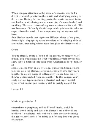 When you pay attention to the score of a movie, you find a
direct relationship between the music and what’s happening on
the screen. During the exciting parts, the music becomes faster
and louder, while during tender moments, it’s more hushed and
soothing. The same is true of any composition and its style. The
words—even if it’s only the title—provide guidance for what to
expect from the music. A suite representing the seasons will
have
four distinct moods that represent different times of the year,
from a light, airy spring sound complete with chirping birds to
a turbulent, menacing winter tone that gives the listener chills.
Genre
You’re already aware of some of the genres, or categories, of
music. You would have no trouble telling a symphony from a
show tune, a Chinese folk song from American rock ’n’ roll, or
an
acoustic piece from an electric one. But as you become more
familiar with the elements of music, consider how they work
together to create music of different styles and how exactly
they’re distinguished from one another. In this course, you’ll
study various types, including classical and experimental
types of art music; pop music, which is mainly created for
Lesson 1 11
Music Appreciation12
entertainment purposes; and traditional music, which is
handed down orally and contains elements from the culture
in which it developed. While there’s some crossover among
the genres, most music fits fairly comfortably into one group
or another.
 