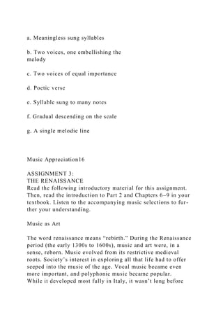 a. Meaningless sung syllables
b. Two voices, one embellishing the
melody
c. Two voices of equal importance
d. Poetic verse
e. Syllable sung to many notes
f. Gradual descending on the scale
g. A single melodic line
Music Appreciation16
ASSIGNMENT 3:
THE RENAISSANCE
Read the following introductory material for this assignment.
Then, read the introduction to Part 2 and Chapters 6–9 in your
textbook. Listen to the accompanying music selections to fur-
ther your understanding.
Music as Art
The word renaissance means “rebirth.” During the Renaissance
period (the early 1300s to 1600s), music and art were, in a
sense, reborn. Music evolved from its restrictive medieval
roots. Society’s interest in exploring all that life had to offer
seeped into the music of the age. Vocal music became even
more important, and polyphonic music became popular.
While it developed most fully in Italy, it wasn’t long before
 