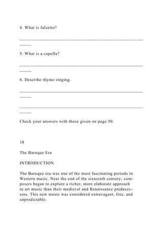 4. What is falsetto?
_____________________________________________________
_____
5. What is a capella?
_____________________________________________________
_____
6. Describe rhyme singing.
_____________________________________________________
_____
_____________________________________________________
_____
Check your answers with those given on page 50.
18
The Baroque Era
INTRODUCTION
The Baroque era was one of the most fascinating periods in
Western music. Near the end of the sixteenth century, com-
posers began to explore a richer, more elaborate approach
to art music than their medieval and Renaissance predeces-
sors. This new music was considered extravagant, free, and
unpredictable.
 