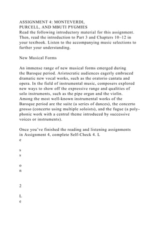 ASSIGNMENT 4: MONTEVERDI,
PURCELL, AND MBUTI PYGMIES
Read the following introductory material for this assignment.
Then, read the introduction to Part 3 and Chapters 10–12 in
your textbook. Listen to the accompanying music selections to
further your understanding.
New Musical Forms
An immense range of new musical forms emerged during
the Baroque period. Aristocratic audiences eagerly embraced
dramatic new vocal works, such as the oratorio cantata and
opera. In the field of instrumental music, composers explored
new ways to show off the expressive range and qualities of
solo instruments, such as the pipe organ and the violin.
Among the most well-known instrumental works of the
Baroque period are the suite (a series of dances), the concerto
grosso (concerto using multiple soloists), and the fugue (a poly-
phonic work with a central theme introduced by successive
voices or instruments).
Once you’ve finished the reading and listening assignments
in Assignment 4, complete Self-Check 4. L
e
s
s
o
n
2
L
e
 