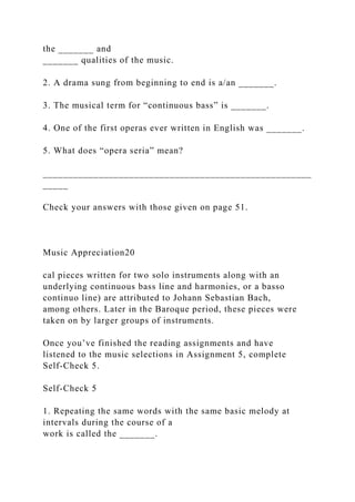 the _______ and
_______ qualities of the music.
2. A drama sung from beginning to end is a/an _______.
3. The musical term for “continuous bass” is _______.
4. One of the first operas ever written in English was _______.
5. What does “opera seria” mean?
_____________________________________________________
_____
Check your answers with those given on page 51.
Music Appreciation20
cal pieces written for two solo instruments along with an
underlying continuous bass line and harmonies, or a basso
continuo line) are attributed to Johann Sebastian Bach,
among others. Later in the Baroque period, these pieces were
taken on by larger groups of instruments.
Once you’ve finished the reading assignments and have
listened to the music selections in Assignment 5, complete
Self-Check 5.
Self-Check 5
1. Repeating the same words with the same basic melody at
intervals during the course of a
work is called the _______.
 