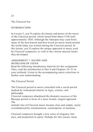 23
The Classical Era
INTRODUCTION
In Lesson 3, you’ll explore the beauty and power of the music
of the Classical period, which lasted from about 1750 until
approximately 1820. Although the timespan may seem brief,
many of the best-known and best-loved art music heard around
the world today was written during the Classical period. In
this lesson, you’ll explore the unique approach to music used
by Classical composers, as well as the various musical forms
they developed.
ASSIGNMENT 7: HAYDN AND
MUSICIANS OF JAPAN
Read the following introductory material for this assignment.
Then, read the introduction to Part 4 and Chapters 19–21 in
your textbook. Listen to the accompanying music selections to
further your understanding.
The Classical Period
The Classical period in music coincided with a social period
marked by widespread interest in logic, science, and
philosophy.
Classical composers abandoned the dramatic excesses of the
Baroque period in favor of a more formal, elegant approach.
The
melodic line of Classical music became clear and simple, rarely
overshadowed by ornamentation, counterpoint, or harmony.
Classical composers brought a new sense of elegance, bal-
ance, and proportion to opera. Perhaps for this reason, many
 