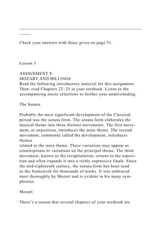 _____________________________________________________
_____
Check your answers with those given on page 51.
Lesson 3
ASSIGNMENT 8:
MOZART AND BILLINGS
Read the following introductory material for this assignment.
Then, read Chapters 22–25 in your textbook. Listen to the
accompanying music selections to further your understanding.
The Sonata
Probably the most significant development of the Classical
period was the sonata form. The sonata form elaborates the
musical theme into three distinct movements. The first move-
ment, or exposition, introduces the main theme. The second
movement, commonly called the development, introduces
themes
related to the main theme. These variations may appear as
counterpoints or variations on the principal theme. The third
movement, known as the recapitulation, returns to the esposi-
tion and often expands it into a richly expressive finale. Since
the mid-eighteenth century, the sonata form has been used
as the framework for thousands of works. It was embraced
most thoroughly by Mozart and is evident in his many sym-
phonies.
Mozart
There’s a reason that several chapters of your textbook are
 