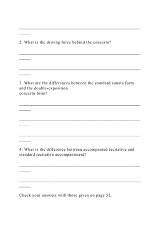 _____________________________________________________
_____
2. What is the driving force behind the concerto?
_____________________________________________________
_____
_____________________________________________________
_____
3. What are the differences between the standard sonata form
and the double-exposition
concerto form?
_____________________________________________________
_____
_____________________________________________________
_____
_____________________________________________________
_____
4. What is the difference between accompanied recitative and
standard recitative accompaniment?
_____________________________________________________
_____
_____________________________________________________
_____
Check your answers with those given on page 52.
 