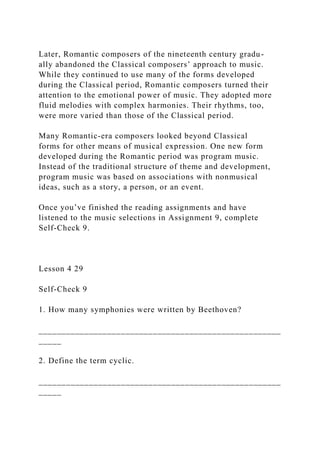 Later, Romantic composers of the nineteenth century gradu-
ally abandoned the Classical composers’ approach to music.
While they continued to use many of the forms developed
during the Classical period, Romantic composers turned their
attention to the emotional power of music. They adopted more
fluid melodies with complex harmonies. Their rhythms, too,
were more varied than those of the Classical period.
Many Romantic-era composers looked beyond Classical
forms for other means of musical expression. One new form
developed during the Romantic period was program music.
Instead of the traditional structure of theme and development,
program music was based on associations with nonmusical
ideas, such as a story, a person, or an event.
Once you’ve finished the reading assignments and have
listened to the music selections in Assignment 9, complete
Self-Check 9.
Lesson 4 29
Self-Check 9
1. How many symphonies were written by Beethoven?
_____________________________________________________
_____
2. Define the term cyclic.
_____________________________________________________
_____
 