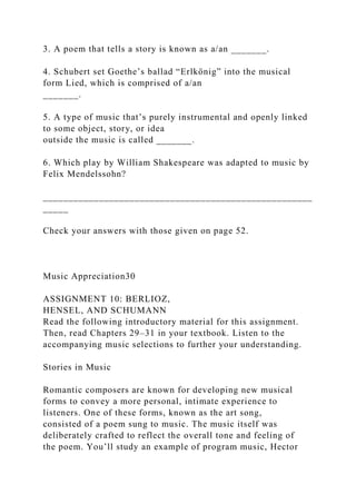 3. A poem that tells a story is known as a/an _______.
4. Schubert set Goethe’s ballad “Erlkönig” into the musical
form Lied, which is comprised of a/an
_______.
5. A type of music that’s purely instrumental and openly linked
to some object, story, or idea
outside the music is called _______.
6. Which play by William Shakespeare was adapted to music by
Felix Mendelssohn?
_____________________________________________________
_____
Check your answers with those given on page 52.
Music Appreciation30
ASSIGNMENT 10: BERLIOZ,
HENSEL, AND SCHUMANN
Read the following introductory material for this assignment.
Then, read Chapters 29–31 in your textbook. Listen to the
accompanying music selections to further your understanding.
Stories in Music
Romantic composers are known for developing new musical
forms to convey a more personal, intimate experience to
listeners. One of these forms, known as the art song,
consisted of a poem sung to music. The music itself was
deliberately crafted to reflect the overall tone and feeling of
the poem. You’ll study an example of program music, Hector
 