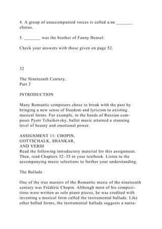 4. A group of unaccompanied voices is called a/an _______
chorus.
5. _______ was the brother of Fanny Hensel.
Check your answers with those given on page 52.
32
The Nineteenth Century,
Part 2
INTRODUCTION
Many Romantic composers chose to break with the past by
bringing a new sense of freedom and lyricism to existing
musical forms. For example, in the hands of Russian com-
poser Pyotr Tchaikovsky, ballet music attained a stunning
level of beauty and emotional power.
ASSIGNMENT 11: CHOPIN,
GOTTSCHALK, SHANKAR,
AND VERDI
Read the following introductory material for this assignment.
Then, read Chapters 32–35 in your textbook. Listen to the
accompanying music selections to further your understanding.
The Ballade
One of the true masters of the Romantic music of the nineteenth
century was Frédéric Chopin. Although most of his composi-
tions were written as solo piano pieces, he was credited with
inventing a musical form called the instrumental ballade. Like
other ballad forms, the instrumental ballade suggests a narra-
 