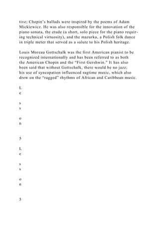 tive; Chopin’s ballads were inspired by the poems of Adam
Mickiewicz. He was also responsible for the innovation of the
piano sonata, the etude (a short, solo piece for the piano requir-
ing technical virtuosity), and the mazurka, a Polish folk dance
in triple meter that served as a salute to his Polish heritage.
Louis Moreau Gottschalk was the first American pianist to be
recognized internationally and has been referred to as both
the American Chopin and the “First Gershwin.” It has also
been said that without Gottschalk, there would be no jazz;
his use of syncopation influenced ragtime music, which also
drew on the “ragged” rhythms of African and Caribbean music.
L
e
s
s
o
n
5
L
e
s
s
o
n
5
 