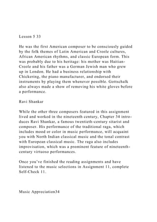 Lesson 5 33
He was the first American composer to be consciously guided
by the folk themes of Latin American and Creole cultures,
African American rhythms, and classic European form. This
was probably due to his heritage: his mother was Haitian-
Creole and his father was a German Jewish man who grew
up in London. He had a business relationship with
Chickering, the piano manufacturer, and endorsed their
instruments by playing them whenever possible. Gottschalk
also always made a show of removing his white gloves before
a performance.
Ravi Shankar
While the other three composers featured in this assignment
lived and worked in the nineteenth century, Chapter 34 intro-
duces Ravi Shankar, a famous twentieth-century sitarist and
composer. His performance of the traditional raga, which
includes mood or color in music performance, will acquaint
you with North Indian classical music and the tonal contrast
with European classical music. The raga also includes
improvisation, which was a prominent feature of nineteenth-
century virtuoso performances.
Once you’ve finished the reading assignments and have
listened to the music selections in Assignment 11, complete
Self-Check 11.
Music Appreciation34
 