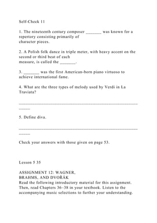 Self-Check 11
1. The nineteenth century composer _______ was known for a
repertory consisting primarily of
character pieces.
2. A Polish folk dance in triple meter, with heavy accent on the
second or third beat of each
measure, is called the _______.
3. _______ was the first American-born piano virtuoso to
achieve international fame.
4. What are the three types of melody used by Verdi in La
Traviata?
_____________________________________________________
_____
5. Define diva.
_____________________________________________________
_____
Check your answers with those given on page 53.
Lesson 5 35
ASSIGNMENT 12: WAGNER,
BRAHMS, AND DVOŘÁK
Read the following introductory material for this assignment.
Then, read Chapters 36–38 in your textbook. Listen to the
accompanying music selections to further your understanding.
 