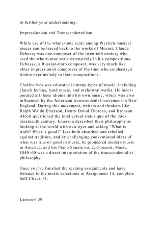to further your understanding.
Impressionism and Transcendentalism
While use of the whole-tone scale among Western musical
pieces can be traced back to the works of Mozart, Claude
Debussy was one composer of the twentieth century who
used the whole-tone scale extensively in his compositions.
Debussy, a Russian-born composer, was very much like
other impressionist composers of the time who emphasized
timbre over melody in their compositions.
Charles Ives was educated in many types of music, including
church hymns, band music, and orchestral works. He incor-
porated all these idioms into his own music, which was also
influenced by the American transcendental movement in New
England. During this movement, writers and thinkers like
Ralph Waldo Emerson, Henry David Thoreau, and Bronson
Alcott questioned the intellectual status quo of the mid-
nineteenth century. Emerson described their philosophy as
looking at the world with new eyes and asking “What is
truth? What is good?” Ives both absorbed and rebelled
against tradition, and by challenging conventional ideas of
what was true or good in music, he pioneered modern music
in America, and his Piano Sonata no. 2, Concord, Mass.,
1840–60 was a direct interpretation of the transcendentalist
philosophy.
Once you’ve finished the reading assignments and have
listened to the music selections in Assignment 13, complete
Self-Check 13.
Lesson 6 39
 