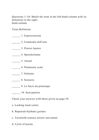 Questions 1–10: Match the term in the left-hand column with its
definition in the right-
hand column.
Term Definition
______ 1. Expressionism
______ 2. Commedia dell’arte
______ 3. Pierrot lunaire
______ 4. Sprechstimme
______ 5. Atonal
______ 6. Pentatonic scale
______ 7. Ostinato
______ 8. Scenario
______ 9. Le Sacre du printemps
______ 10. Syncopation
Check your answers with those given on page 54.
a. Lacking tonal center
b. Repeated rhythmic gesture
c. Twentieth-century artistic movement
d. Cycle of poems
 