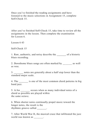Once you’ve finished the reading assignments and have
listened to the music selections in Assignment 15, complete
Self-Check 15.
After you’ve finished Self-Check 15, take time to review all the
assignments in the lesson. Then complete the examination
for Lesson 6.
Lesson 6 43
Self-Check 15
1. Raw, authentic, and noisy describe the _______ of a historic
blues recording.
2. Downhome blues songs are often marked by _______ as well
as woe.
3. _______ notes are generally about a half step lower than the
standard major scale.
4. The _______ is one of the most common chord patterns in big
band jazz.
5. A/An _______ occurs when as many individual notes of a
chord as possible are played within
the same octave.
6. When shorter notes continually propel music toward the
longer notes, the result is the
rhythmic groove called _______.
7. After World War II, the musical craze that infiltrated the jazz
world was known as _______.
 