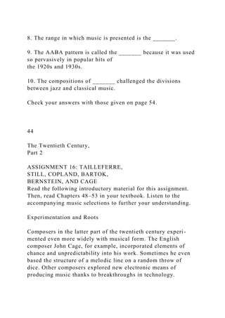 8. The range in which music is presented is the _______.
9. The AABA pattern is called the _______ because it was used
so pervasively in popular hits of
the 1920s and 1930s.
10. The compositions of _______ challenged the divisions
between jazz and classical music.
Check your answers with those given on page 54.
44
The Twentieth Century,
Part 2
ASSIGNMENT 16: TAILLEFERRE,
STILL, COPLAND, BARTOK,
BERNSTEIN, AND CAGE
Read the following introductory material for this assignment.
Then, read Chapters 48–53 in your textbook. Listen to the
accompanying music selections to further your understanding.
Experimentation and Roots
Composers in the latter part of the twentieth century experi-
mented even more widely with musical form. The English
composer John Cage, for example, incorporated elements of
chance and unpredictability into his work. Sometimes he even
based the structure of a melodic line on a random throw of
dice. Other composers explored new electronic means of
producing music thanks to breakthroughs in technology.
 